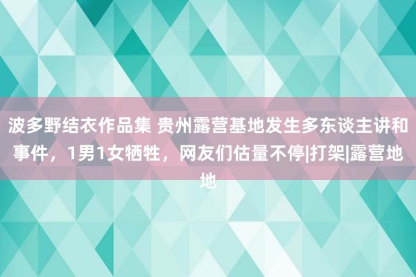 波多野结衣作品集 贵州露营基地发生多东谈主讲和事件，1男1女牺牲，网友们估量不停|打架|露营地