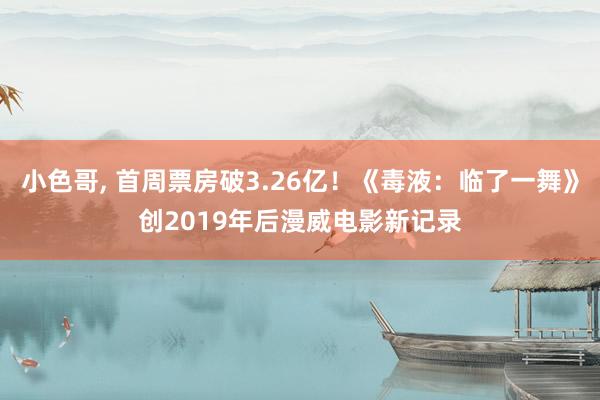 小色哥， 首周票房破3.26亿！《毒液：临了一舞》创2019年后漫威电影新记录