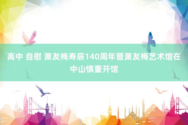 高中 自慰 萧友梅寿辰140周年暨萧友梅艺术馆在中山慎重开馆