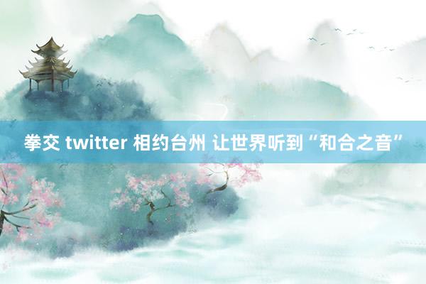 拳交 twitter 相约台州 让世界听到“和合之音”