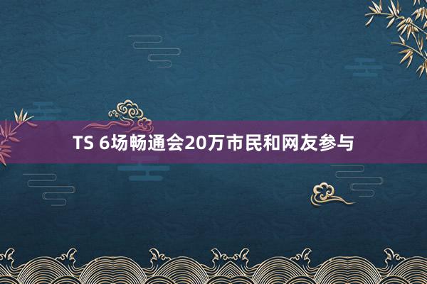 TS 6场畅通会20万市民和网友参与