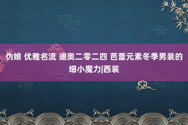 伪娘 优雅名流 迪奥二零二四 芭蕾元素冬季男装的细小魔力|西装