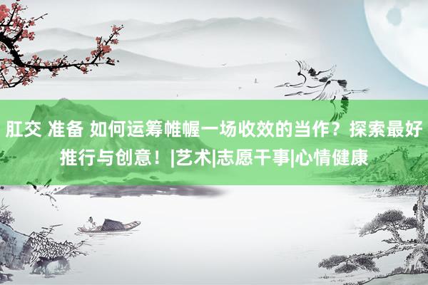 肛交 准备 如何运筹帷幄一场收效的当作？探索最好推行与创意！|艺术|志愿干事|心情健康