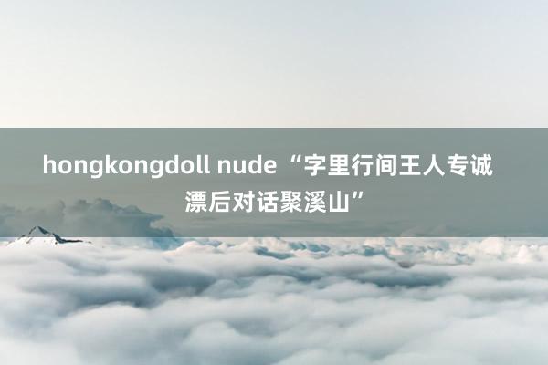 hongkongdoll nude “字里行间王人专诚  漂后对话聚溪山”