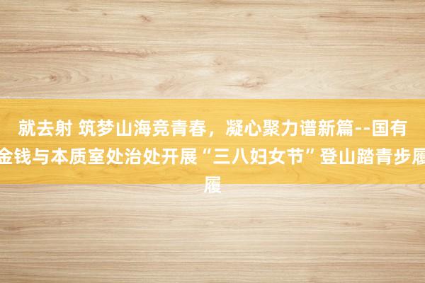 就去射 筑梦山海竞青春，凝心聚力谱新篇--国有金钱与本质室处治处开展“三八妇女节”登山踏青步履