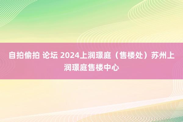 自拍偷拍 论坛 2024上润璟庭（售楼处）苏州上润璟庭售楼中心