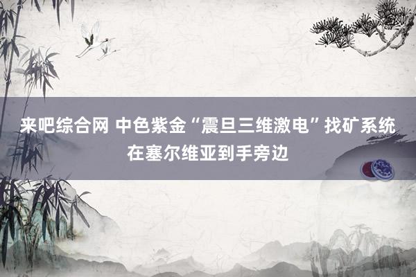 来吧综合网 中色紫金“震旦三维激电”找矿系统在塞尔维亚到手旁边