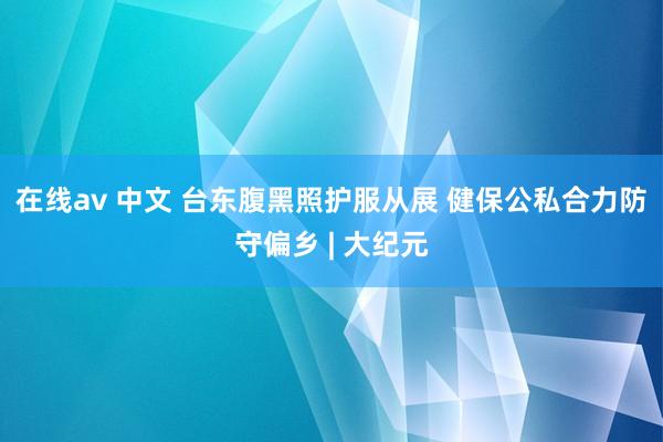 在线av 中文 台东腹黑照护服从展 健保公私合力防守偏乡 | 大纪元