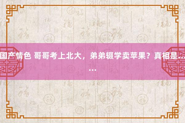 国产情色 哥哥考上北大，弟弟辍学卖苹果？真相是......