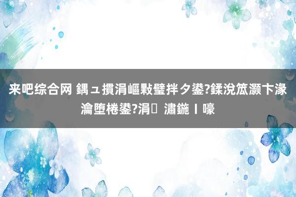 来吧综合网 鍝ュ摜涓嶇敤璧拌タ鍙?鍒涗笟灏卞湪瀹堕棬鍙?涓潚鍦ㄧ嚎