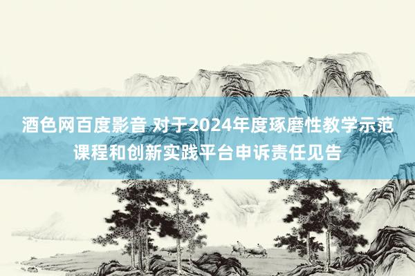 酒色网百度影音 对于2024年度琢磨性教学示范课程和创新实践平台申诉责任见告