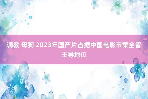 调教 母狗 2023年国产片占据中国电影市集全皆主导地位