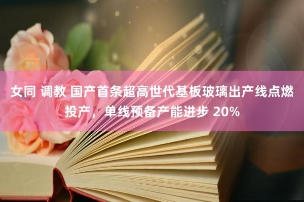 女同 调教 国产首条超高世代基板玻璃出产线点燃投产，单线预备产能进步 20%