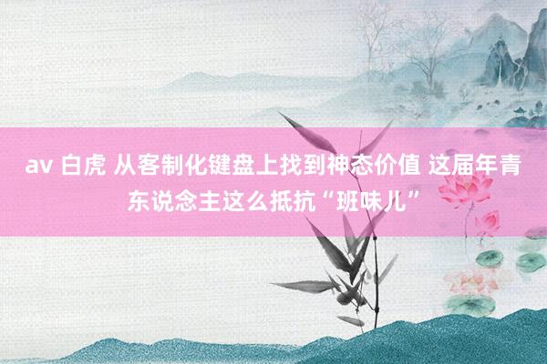 av 白虎 从客制化键盘上找到神态价值 这届年青东说念主这么抵抗“班味儿”