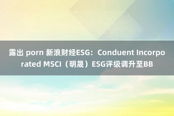 露出 porn 新浪财经ESG：Conduent Incorporated MSCI（明晟）ESG评级调升至BB