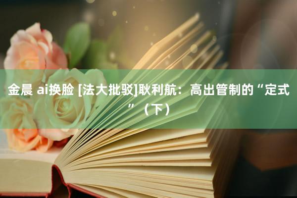 金晨 ai换脸 [法大批驳]耿利航：高出管制的“定式”（下）