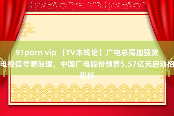 91porn vip 【TV本钱论】广电总局加强货仓电视信号源治理，中国广电股份预算5.57亿元启动招标