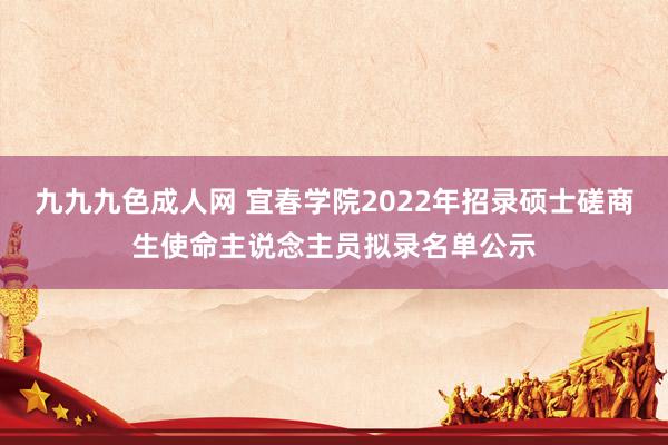 九九九色成人网 宜春学院2022年招录硕士磋商生使命主说念主员拟录名单公示