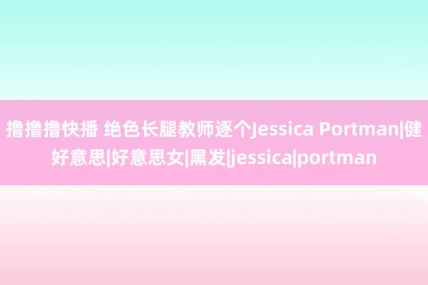 撸撸撸快播 绝色长腿教师逐个Jessica Portman|健好意思|好意思女|黑发|jessica|portman