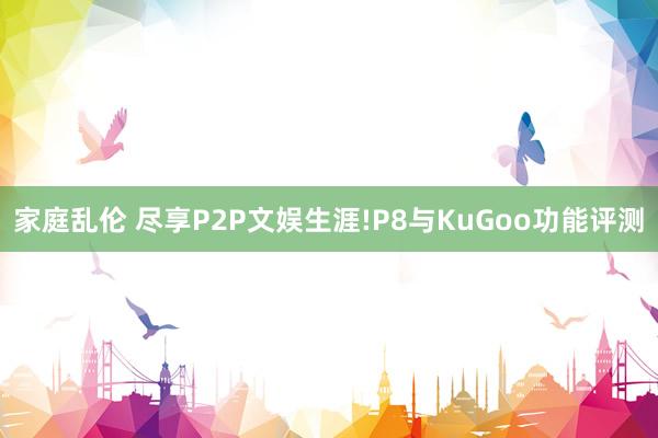 家庭乱伦 尽享P2P文娱生涯!P8与KuGoo功能评测