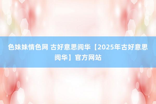 色妹妹情色网 古好意思阅华【2025年古好意思阅华】官方网站