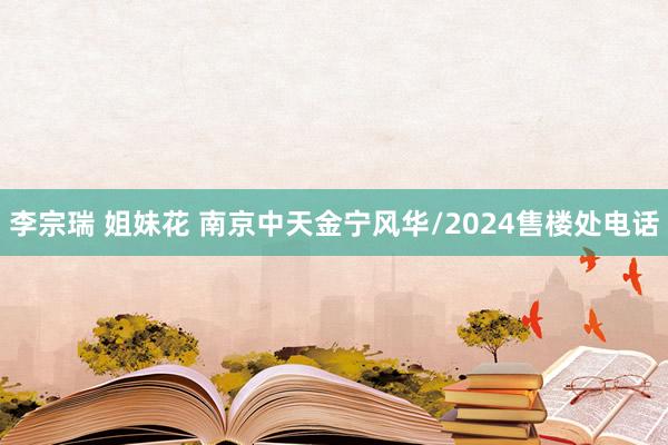 李宗瑞 姐妹花 南京中天金宁风华/2024售楼处电话