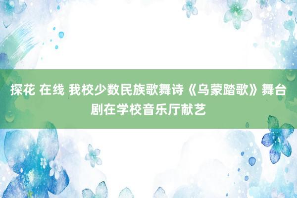 探花 在线 我校少数民族歌舞诗《乌蒙踏歌》舞台剧在学校音乐厅献艺