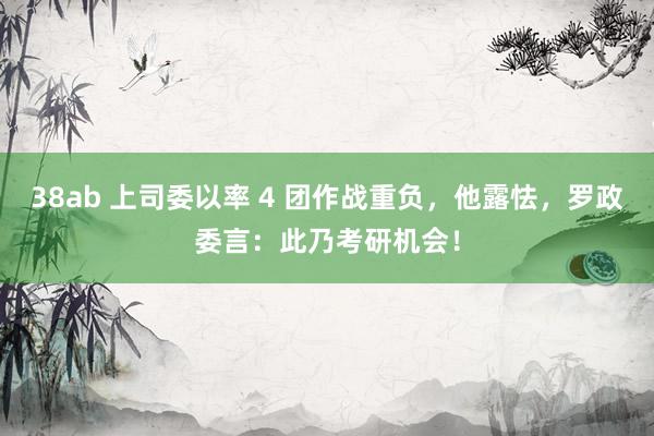 38ab 上司委以率 4 团作战重负，他露怯，罗政委言：此乃考研机会！