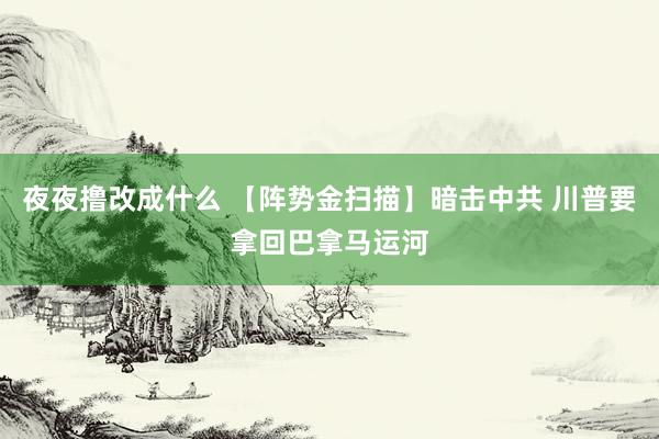 夜夜撸改成什么 【阵势金扫描】暗击中共 川普要拿回巴拿马运河