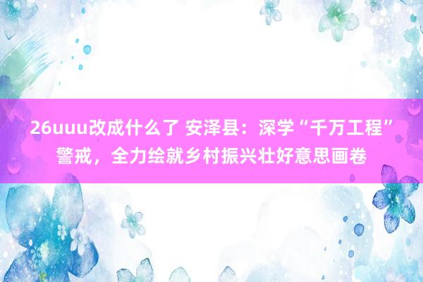 26uuu改成什么了 安泽县：深学“千万工程”警戒，全力绘就乡村振兴壮好意思画卷