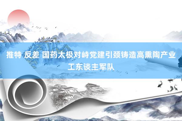 推特 反差 国药太极对峙党建引颈铸造高熏陶产业工东谈主军队